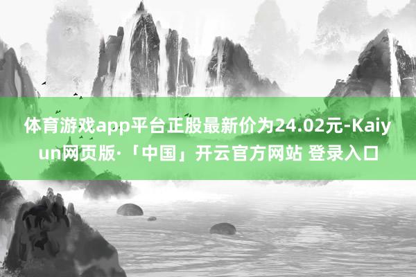 体育游戏app平台正股最新价为24.02元-Kaiyun网页版·「中国」开云官方网站 登录入口