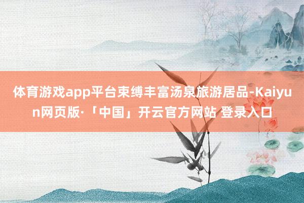 体育游戏app平台束缚丰富汤泉旅游居品-Kaiyun网页版·「中国」开云官方网站 登录入口