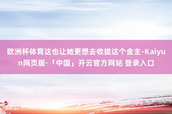 欧洲杯体育这也让她更想去收拢这个金主-Kaiyun网页版·「中国」开云官方网站 登录入口