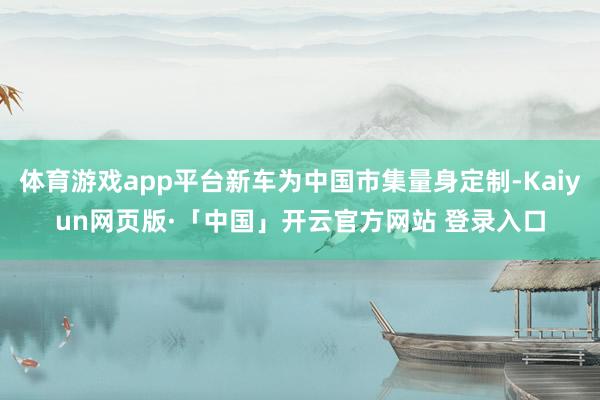 体育游戏app平台新车为中国市集量身定制-Kaiyun网页版·「中国」开云官方网站 登录入口