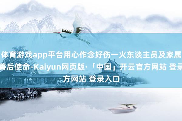 体育游戏app平台用心作念好伤一火东谈主员及家属安抚善后使命-Kaiyun网页版·「中国」开云官方网站 登录入口