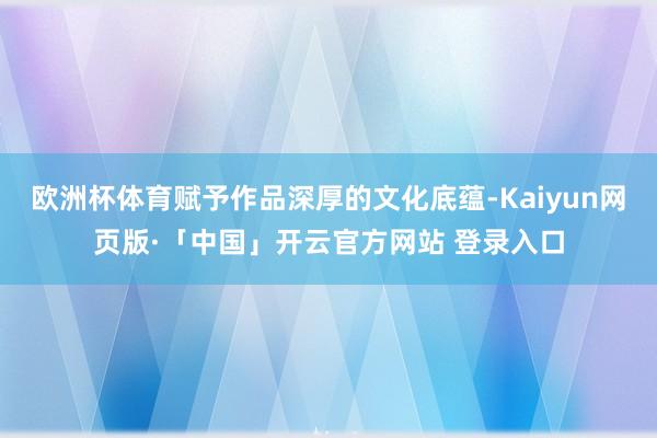 欧洲杯体育赋予作品深厚的文化底蕴-Kaiyun网页版·「中国」开云官方网站 登录入口