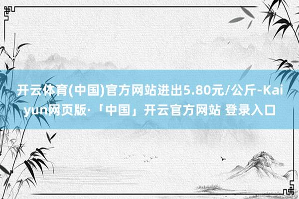 开云体育(中国)官方网站进出5.80元/公斤-Kaiyun网页版·「中国」开云官方网站 登录入口