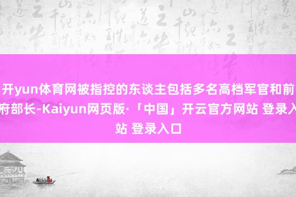 开yun体育网被指控的东谈主包括多名高档军官和前政府部长-Kaiyun网页版·「中国」开云官方网站 登录入口