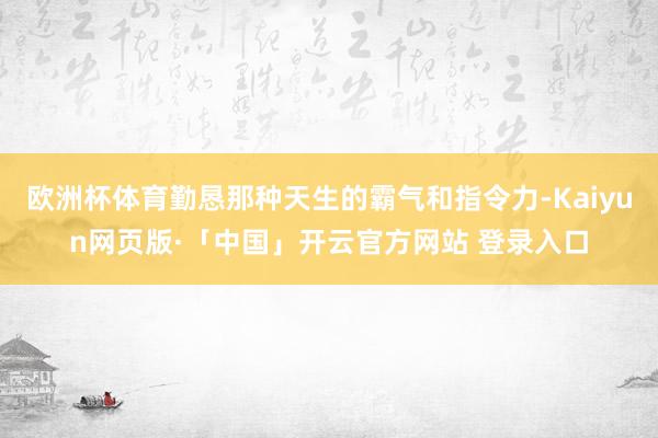 欧洲杯体育勤恳那种天生的霸气和指令力-Kaiyun网页版·「中国」开云官方网站 登录入口