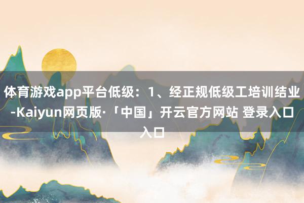 体育游戏app平台低级：1、经正规低级工培训结业-Kaiyun网页版·「中国」开云官方网站 登录入口